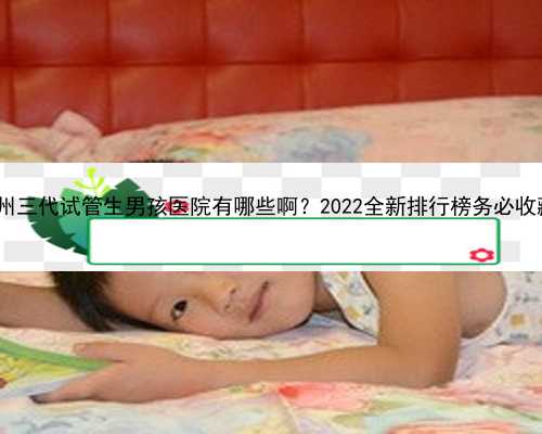 贵州助孕生子便宜 贵州三代试管生男孩医院有哪些啊？2022全新排行榜务必收藏